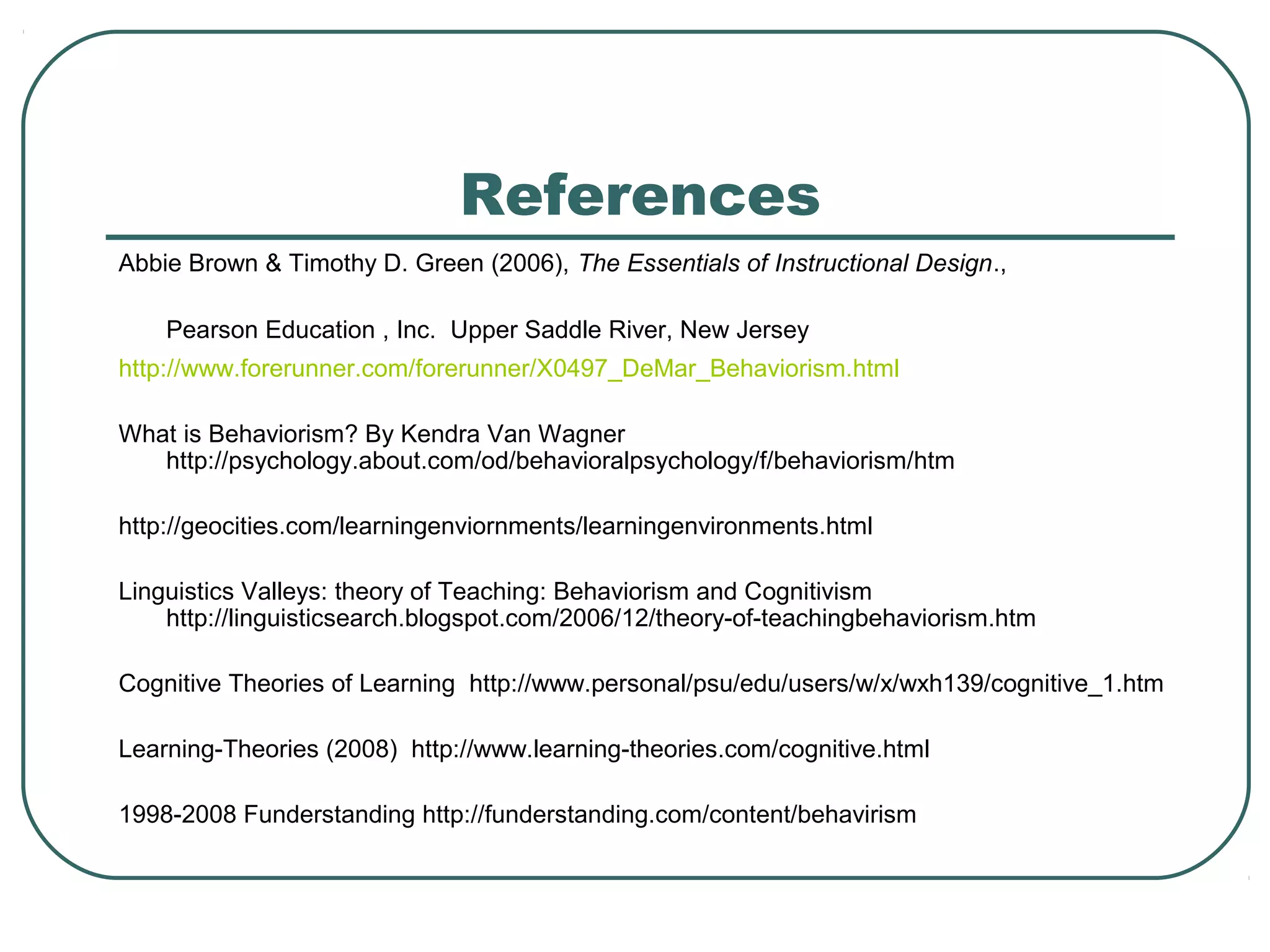 References
Abbie Brown & Timothy D. Green (2006), The Essentials of Instructional Design.,

    Pearson Education , Inc. Upper Saddle River, New Jersey
http://www.forerunner.com/forerunner/X0497_DeMar_Behaviorism.html

What is Behaviorism? By Kendra Van Wagner
   http://psychology.about.com/od/behavioralpsychology/f/behaviorism/htm

http://geocities.com/learningenviornments/learningenvironments.html

Linguistics Valleys: theory of Teaching: Behaviorism and Cognitivism
    http://linguisticsearch.blogspot.com/2006/12/theory-of-teachingbehaviorism.htm

Cognitive Theories of Learning http://www.personal/psu/edu/users/w/x/wxh139/cognitive_1.htm

Learning-Theories (2008) http://www.learning-theories.com/cognitive.html

1998-2008 Funderstanding http://funderstanding.com/content/behavirism
 