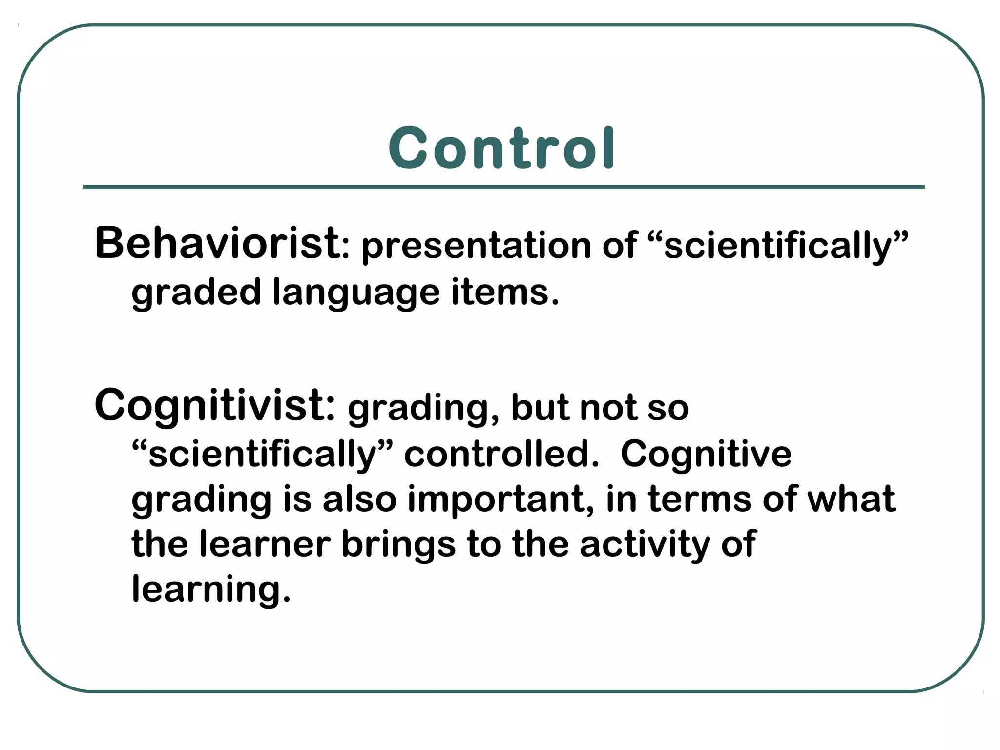 Control
Behaviorist: presentation of “scientifically”
  graded language items.


Cognitivist: grading, but not so
  “scientifically” controlled. Cognitive
  grading is also important, in terms of what
  the learner brings to the activity of
  learning.
 