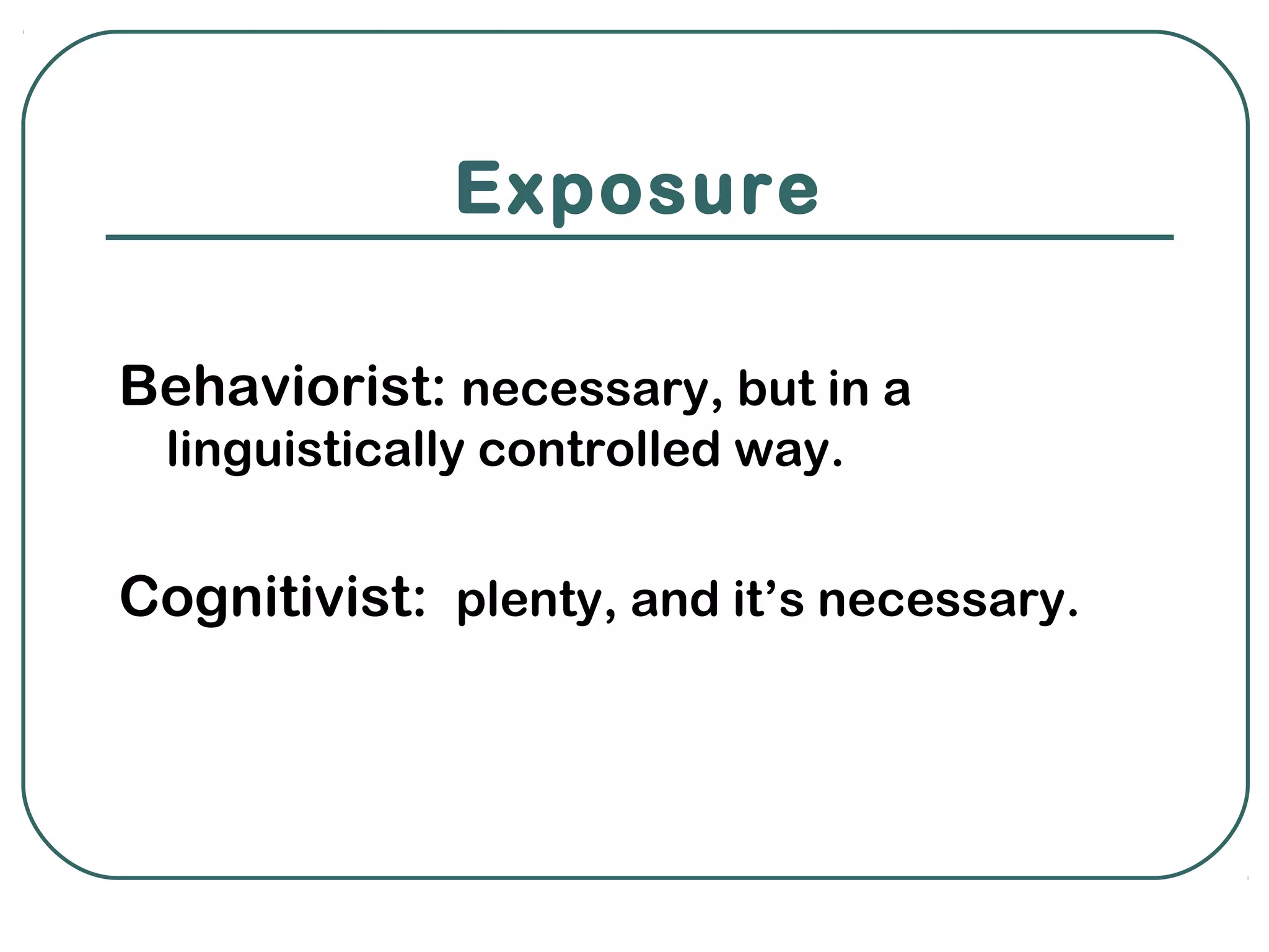 Exposure

Behaviorist: necessary, but in a
 linguistically controlled way.


Cognitivist: plenty, and it’s necessary.
 