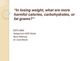 “In losing weight, what are more
harmful calories, carbohydrates, or
fat grams?”


EDTC 6060
Assignment 5/DIF Model
Myra Waldroup
Dr. Carol Brown
 