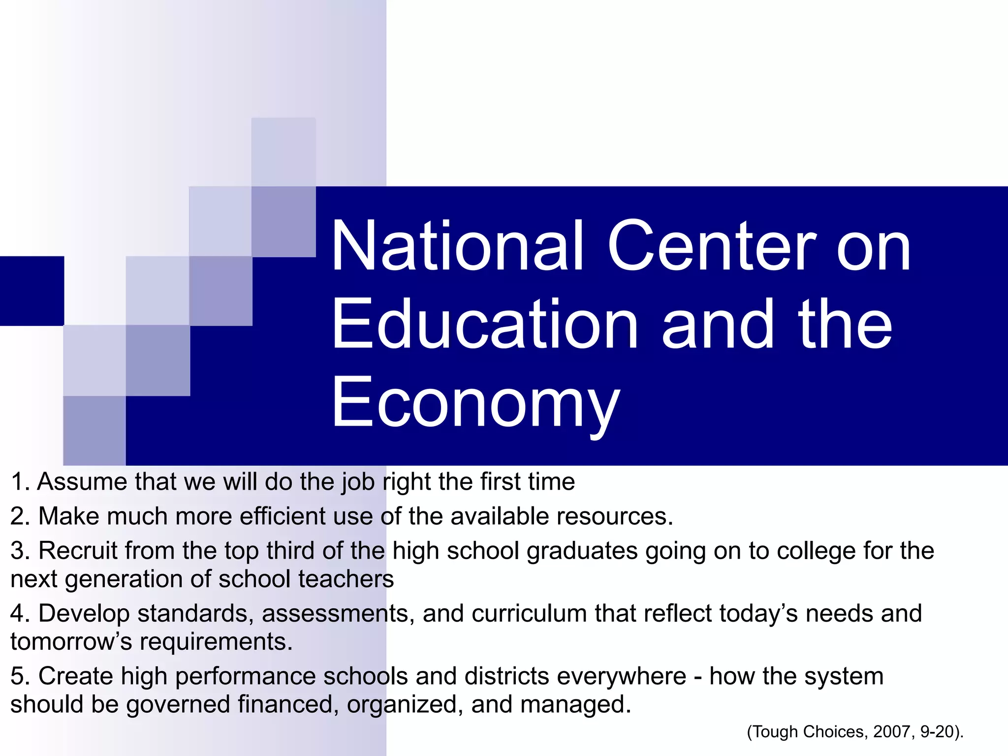 National Center on Education and the Economy 1. Assume that we will do the job right the first time 2. Make much more efficient use of the available resources. 3. Recruit from the top third of the high school graduates going on to college for the next generation of school teachers 4. Develop standards, assessments, and curriculum that reflect today’s needs and tomorrow’s requirements.  5. Create high performance schools and districts everywhere - how the system should be governed financed, organized, and managed. (Tough Choices, 2007, 9-20). 