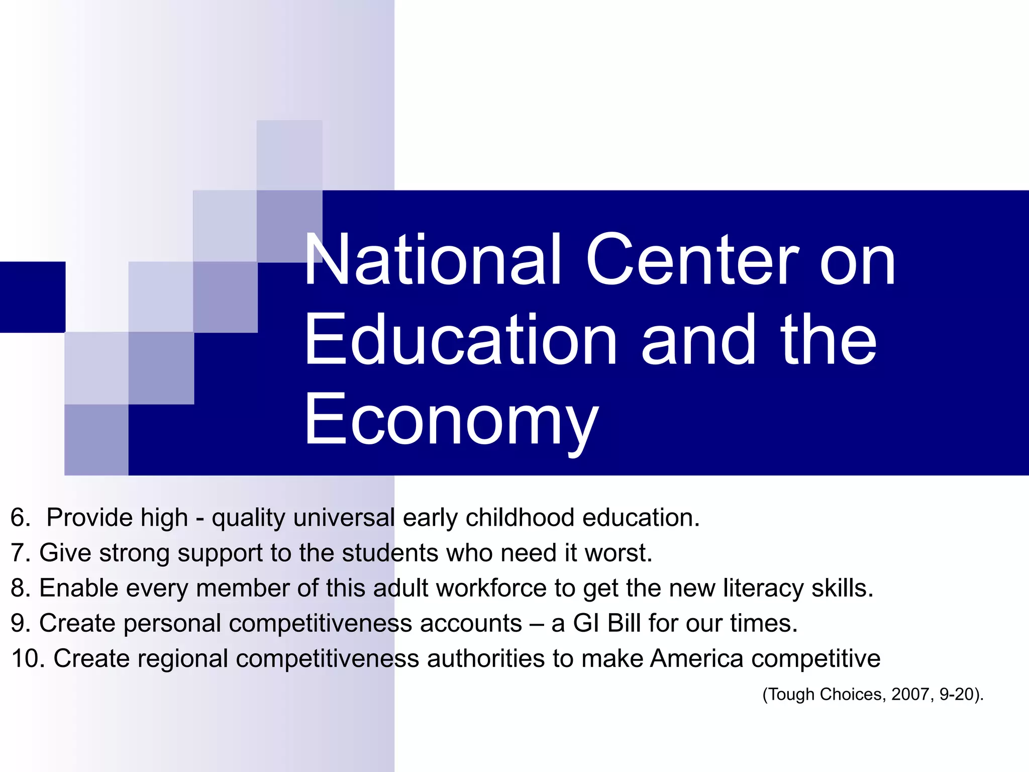 6.  Provide high - quality universal early childhood education. 7. Give strong support to the students who need it worst. 8. Enable every member of this adult workforce to get the new literacy skills. 9. Create personal competitiveness accounts – a GI Bill for our times. 10. Create regional competitiveness authorities to make America competitive (Tough Choices, 2007, 9-20). National Center on Education and the Economy 