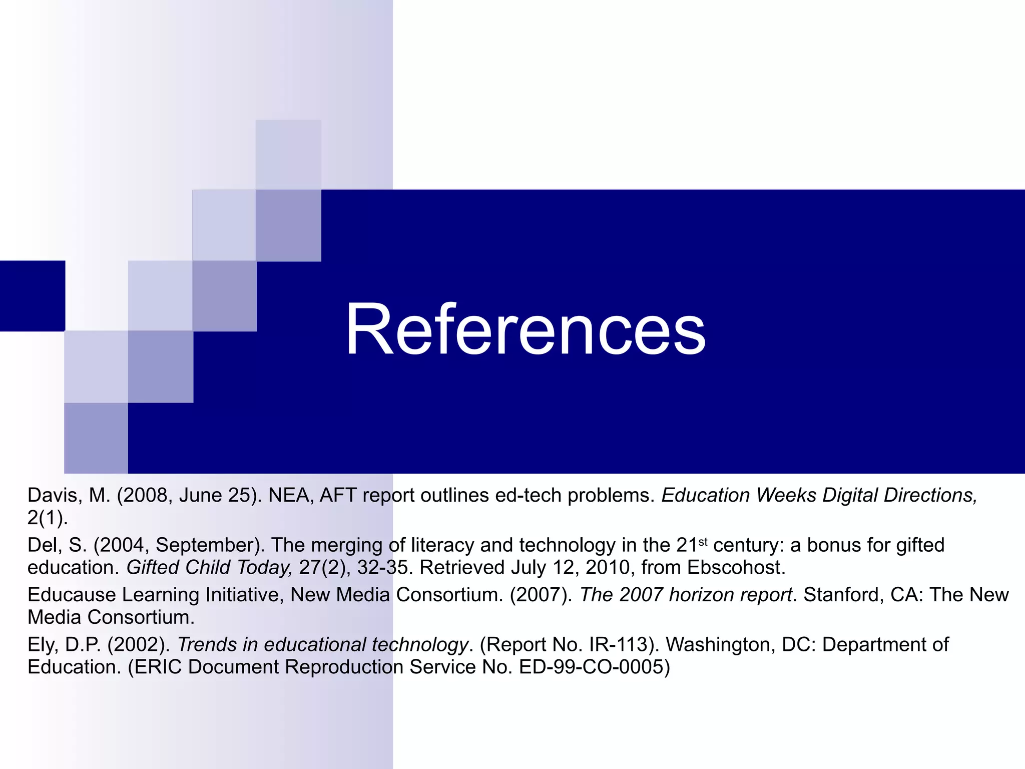 References Davis, M. (2008, June 25). NEA, AFT report outlines ed-tech problems.  Education Weeks Digital Directions,  2(1).  Del, S. (2004, September). The merging of literacy and technology in the 21 st  century: a bonus for gifted education.  Gifted Child Today,  27(2), 32-35. Retrieved July 12, 2010, from Ebscohost. Educause Learning Initiative, New Media Consortium. (2007).  The 2007 horizon report . Stanford, CA: The New Media Consortium. Ely, D.P. (2002).  Trends in educational technology . (Report No. IR-113). Washington, DC: Department of Education. (ERIC Document Reproduction Service No. ED-99-CO-0005) 