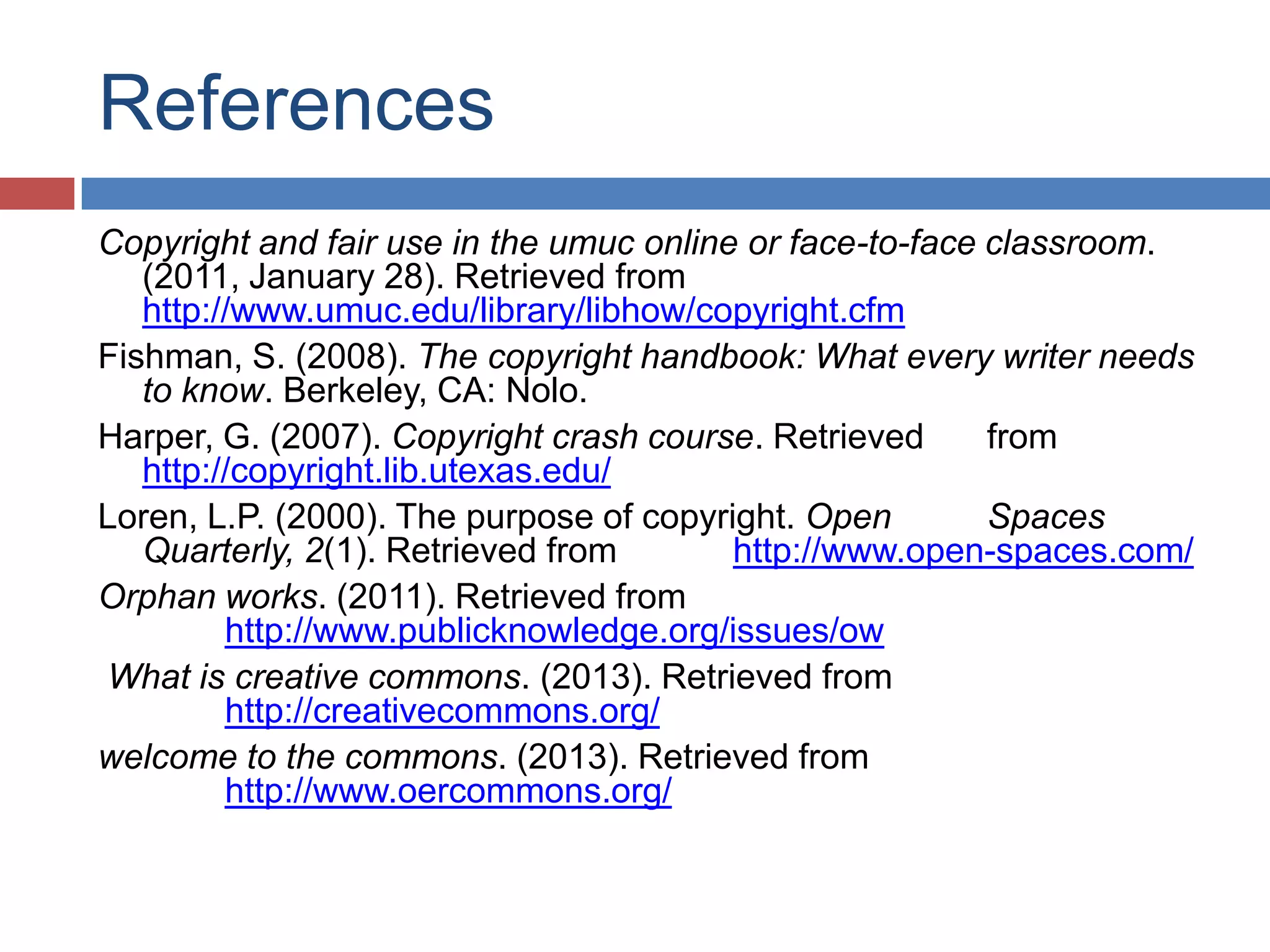 References
Copyright and fair use in the umuc online or face-to-face classroom.
(2011, January 28). Retrieved from
http://www.umuc.edu/library/libhow/copyright.cfm
Fishman, S. (2008). The copyright handbook: What every writer needs
to know. Berkeley, CA: Nolo.
Harper, G. (2007). Copyright crash course. Retrieved from
http://copyright.lib.utexas.edu/
Loren, L.P. (2000). The purpose of copyright. Open Spaces
Quarterly, 2(1). Retrieved from http://www.open-spaces.com/
Orphan works. (2011). Retrieved from
http://www.publicknowledge.org/issues/ow
What is creative commons. (2013). Retrieved from
http://creativecommons.org/
welcome to the commons. (2013). Retrieved from
http://www.oercommons.org/
 