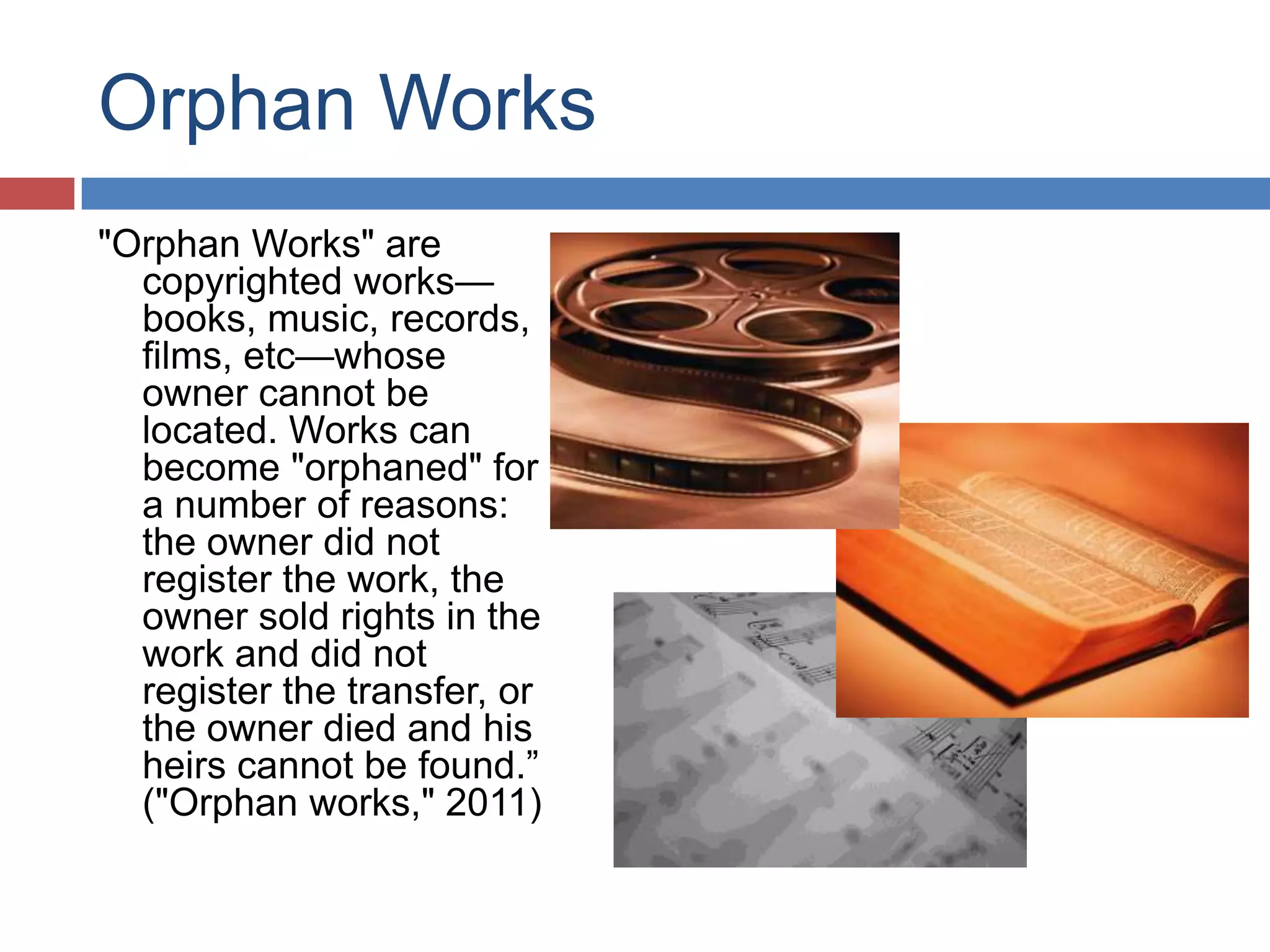 Orphan Works
"Orphan Works" are
copyrighted works—
books, music, records,
films, etc—whose
owner cannot be
located. Works can
become "orphaned" for
a number of reasons:
the owner did not
register the work, the
owner sold rights in the
work and did not
register the transfer, or
the owner died and his
heirs cannot be found.”
("Orphan works," 2011)
 