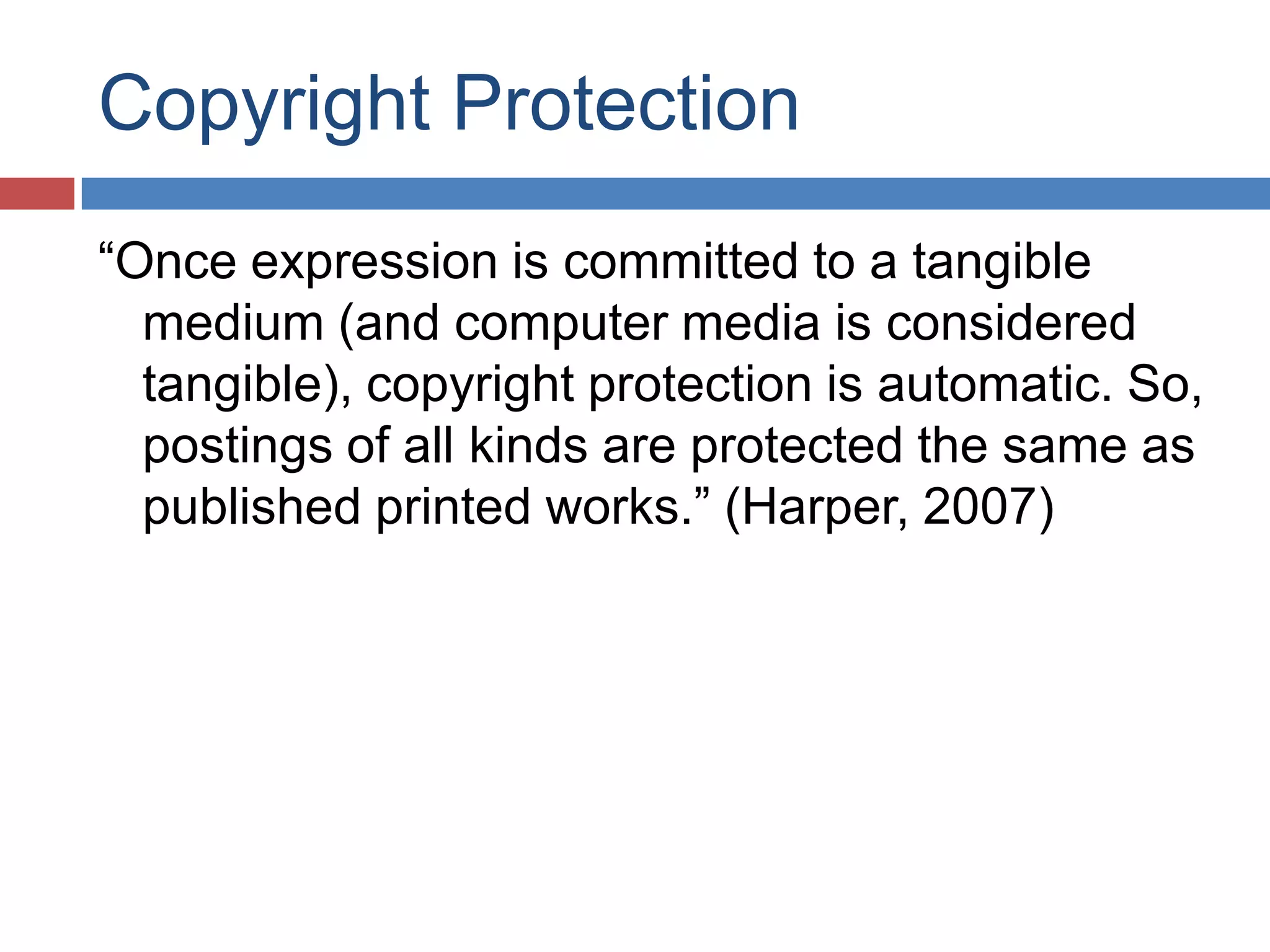 Copyright Protection
“Once expression is committed to a tangible
medium (and computer media is considered
tangible), copyright protection is automatic. So,
postings of all kinds are protected the same as
published printed works.” (Harper, 2007)
 