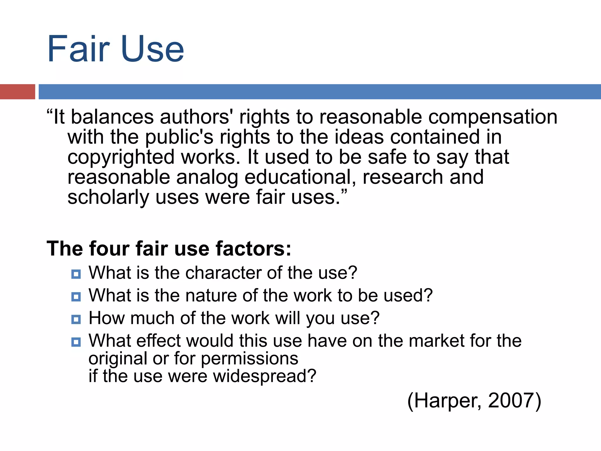 Fair Use
“It balances authors' rights to reasonable compensation
with the public's rights to the ideas contained in
copyrighted works. It used to be safe to say that
reasonable analog educational, research and
scholarly uses were fair uses.”
The four fair use factors:
 What is the character of the use?
 What is the nature of the work to be used?
 How much of the work will you use?
 What effect would this use have on the market for the
original or for permissions
if the use were widespread?
(Harper, 2007)
 