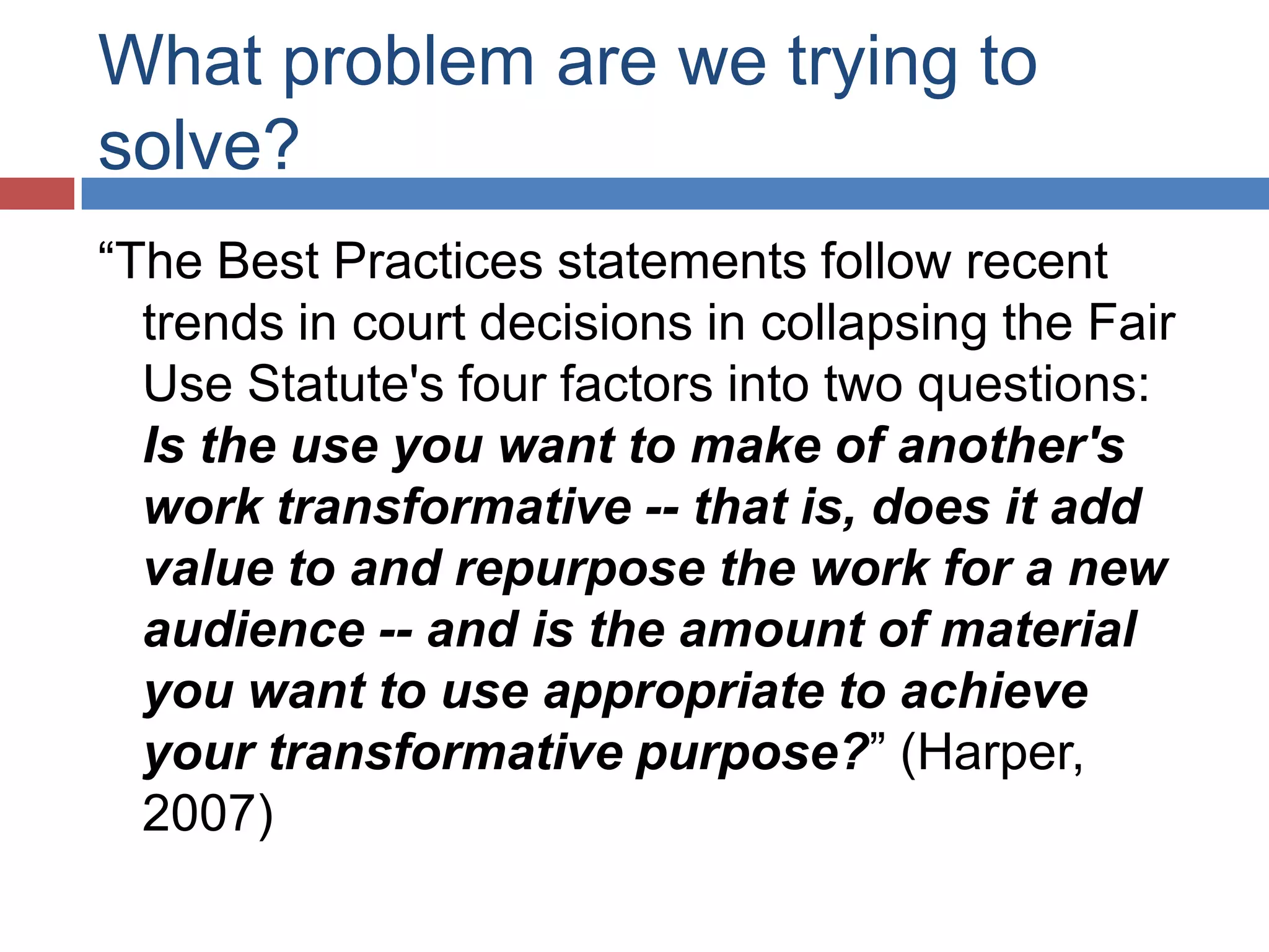 What problem are we trying to
solve?
“The Best Practices statements follow recent
trends in court decisions in collapsing the Fair
Use Statute's four factors into two questions:
Is the use you want to make of another's
work transformative -- that is, does it add
value to and repurpose the work for a new
audience -- and is the amount of material
you want to use appropriate to achieve
your transformative purpose?” (Harper,
2007)
 