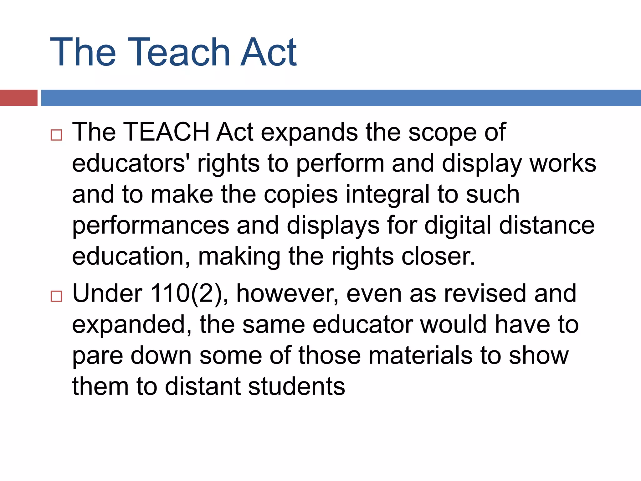 The Teach Act
 The TEACH Act expands the scope of
educators' rights to perform and display works
and to make the copies integral to such
performances and displays for digital distance
education, making the rights closer.
 Under 110(2), however, even as revised and
expanded, the same educator would have to
pare down some of those materials to show
them to distant students
 