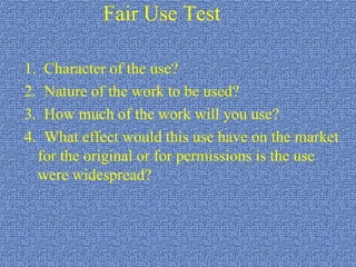 Fair Use Test1.  Character of the use?2.  Nature of the work to be used?3.  How much of the work will you use?4.  What effect would this use have on the market for the original or for permissions is the use were widespread?