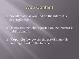    Not all material you find on the Internet is
    copyright free.

   Do not assume what’s posted on the Internet is
    public domain.

   “Copyright law govern the use of materials
    you might find on the Internet.
 