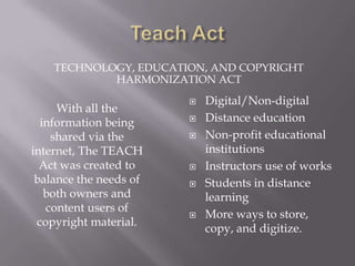 TECHNOLOGY, EDUCATION, AND COPYRIGHT
            HARMONIZATION ACT
                           Digital/Non-digital
     With all the
  information being        Distance education
    shared via the         Non-profit educational
internet, The TEACH         institutions
  Act was created to       Instructors use of works
 balance the needs of      Students in distance
   both owners and          learning
   content users of
                           More ways to store,
 copyright material.
                            copy, and digitize.
 