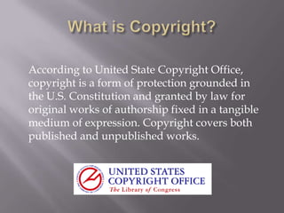According to United State Copyright Office,
copyright is a form of protection grounded in
the U.S. Constitution and granted by law for
original works of authorship fixed in a tangible
medium of expression. Copyright covers both
published and unpublished works.
 