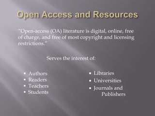 “Open-access (OA) literature is digital, online, free
of charge, and free of most copyright and licensing
restrictions.”

             Serves the interest of:

     Authors                    Libraries
     Readers                    Universities
     Teachers                   Journals and
     Students                       Publishers
 