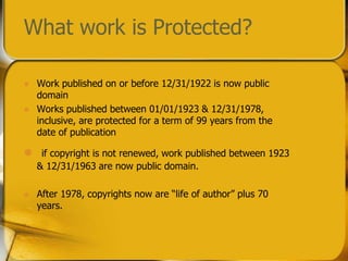 Work published on or before 12/31/1922 is now public domainWorks published between 01/01/1923 & 12/31/1978, inclusive, are protected for a term of 99 years from the date of publicationif copyright is not renewed, work published between 1923 & 12/31/1963 are now public domain.After 1978, copyrights now are “life of author” plus 70 years.  What work is Protected?