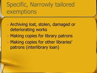 Specific, Narrowly tailored exemptionsArchiving lost, stolen, damaged or deteriorating worksMaking copies for library patronsMaking copies for other libraries’ patrons (interlibrary loan)