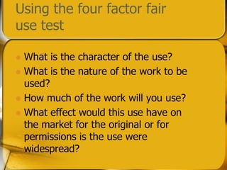 Using the four factor fair use testWhat is the character of the use?What is the nature of the work to be used?How much of the work will you use?What effect would this use have on the market for the original or for permissions is the use were widespread?