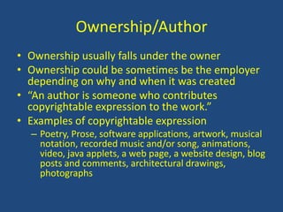 Ownership/AuthorOwnership usually falls under the owner Ownership could be sometimes be the employer depending on why and when it was created“An author is someone who contributes copyrightable expression to the work.”Examples of copyrightable expressionPoetry, Prose, software applications, artwork, musical notation, recorded music and/or song, animations, video, java applets, a web page, a website design, blog posts and comments, architectural drawings, photographs
