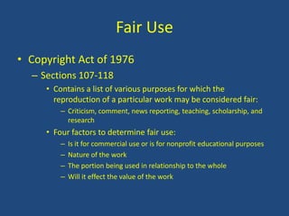 Fair UseCopyright Act of 1976	Sections 107-118Contains a list of various purposes for which the reproduction of a particular work may be considered fair:Criticism, comment, news reporting, teaching, scholarship, and researchFour factors to determine fair use:Is it for commercial use or is for nonprofit educational purposesNature of the workThe portion being used in relationship to the wholeWill it effect the value of the work