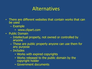 AlternativesThere are different websites that contain works that can be usedExample www.clipart.comPublic DomainIntellectual property, not owned or controlled by anyoneThese are public property anyone can use them for any purposeIncludes Works with expired copyrightsWorks released to the public domain by the copyright holderGovernment documents
