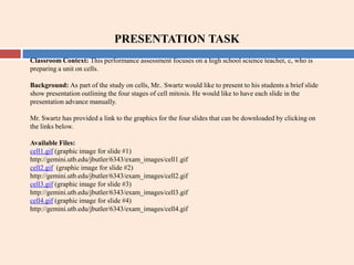 PRESENTATION TASK Classroom Context: This performance assessment focuses on a high school science teacher, c, who is preparing a unit on cells. Background: As part of the study on cells, Mr.. Swartz would like to present to his students a brief slide show presentation outlining the four stages of cell mitosis. He would like to have each slide in the presentation advance manually. Mr. Swartz has provided a link to the graphics for the four slides that can be downloaded by clicking on the links below. Available Files: cell1.gif (graphic image for slide #1) http://gemini.utb.edu/jbutler/6343/exam_images/cell1.gif cell2.gif  (graphic image for slide #2) http://gemini.utb.edu/jbutler/6343/exam_images/cell2.gif cell3.gif (graphic image for slide #3) http://gemini.utb.edu/jbutler/6343/exam_images/cell3.gif cell4.gif (graphic image for slide #4)  http://gemini.utb.edu/jbutler/6343/exam_images/cell4.gif 