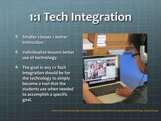 1:1 Tech Integration
Smaller classes = better
instruction.

Individualize lessons better
use of technology.

The goal in any 1:1 Tech
integration should be for
the technology to simply
become a tool that the
students use when needed
to accomplish a specific
goal.

               http://www.nycacademy.org/_/rsrc/1325273464988/academics/technology-integration/technology-integration.jpg
 