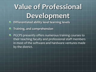 Value of Professional
    Development
Differentiated ability level learning levels

Training, and comprehension

PGCPS presently offers numerous training courses to
their teaching faculty and professional staff members
in most of the software and hardware ventures made
by the district.
 