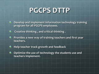 PGCPS DTTP
Develop and implement information technology training
program for all PGCPS employees.
Creative thinking , and critical thinking .
Provides a new way of training teachers and first year
teachers.
Help teacher track growth and feedback
Optimize the use of technology the students use and
teachers Implement.
 