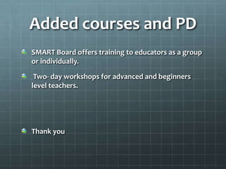Added courses and PD
SMART Board offers training to educators as a group
or individually.

 Two- day workshops for advanced and beginners
level teachers.




Thank you
 