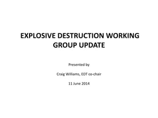 EXPLOSIVE DESTRUCTION WORKING
GROUP UPDATE
Presented by
Craig Williams, EDT co-chair
11 June 2014
 