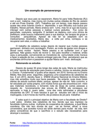 Um exemplo de perseverança
Depois que seus pais se separaram, Maria foi para Volta Redonda (RJ)
com a avó materna, mas morou em muitas outras cidades do Rio de Janeiro
e até em Praia Grande (SP). Trabalhou por um tempo, mas depois passou
quase dez anos lutando contra a depressão, o que dificultou sua busca por
trabalho. Nesse período, Maria andava sem rumo, mas foi aí que ela buscou
interagir com outras pessoas e realizar cursos gratuitos. Fez curso de
garçonete, costureira, serigrafia. E também se deparou com uma clínica da
prefeitura, onde buscou tratamento para a sua doença, fez terapia de grupo e
consultas psiquiátricas. Apesar de não ter se adaptado com os
medicamentos receitados, Maria deu a volta por cima, começou a se
recuperar sem eles, e voltou a trabalhar.
O trabalho de catadora surgiu depois de reparar que muitas pessoas
ganhavam dinheiro com reciclagem. Porém, ao invés de gastar com drogas e
álcool como muitos faziam, Maria passou a se sustentar com o que
ganhava. Não gostou muito de revirar o lixo para recolher o material, então
usou a persuasão, convencendo os moradores da comunidade onde morava
a fazer a seleção do lixo, e depois entregar para ela. Eles perceberam que as
enchentes diminuíram e passaram a ajudar Maria com mais dedicação.
Retomando os estudos
Depois de quase 30 anos longe das salas de aula, Maria se matriculou
em uma escola de educação para jovens e adultos. Iniciou os estudos desde
o Ensino Fundamental, e quatro anos depois, em 2010, formou-se no Ensino
Médio. Nos dois anos seguintes, organizou uma cooperativa de catadores de
lixo. E em 2013, decidiu fazer o ENEM (Exame Nacional do Ensino Médio),
mas não acreditou muito que havia passado. No entanto, suas duas horas
diárias de estudo surtiram efeito, porque, apesar de não ter feito cursinho, e
ter estudado por conta própria, com muitos livros que ela encontrava em meio
aos materiais recicláveis, e tomando nota de dicas de outras pessoas a
respeito do funcionamento das provas do ENEM, ela conseguiu ser
aprovada, e hoje é, quem sabe, uma das mais admiradas e peculiares
estudantes da UFF. O mais bacana é que os estudos iam até o início da
madrugada, e às 6 horas da manhã, ela já estava de pé para trabalhar.
E sabe qual é o principal objetivo de Maria com a faculdade de Direito?
Lutar pelos direitos dos catadores de lixo. Sendo que seu ingresso na
faculdade motivou outras mulheres da cooperativa de catadores, a qual Maria
coordena. Ela não tem dúvida de que vai se formar, afinal, a nova
universitária, que acredita nunca ser tarde demais para mudar de vida, tem
plena consciência de que o sacrifício e o estudo são necessários para
alcançar o sucesso.
Fonte: http://familia.com.br/das-latas-de-lixo-para-a-faculdade-um-lindo-legado-de-
dedicacao-e-progresso
 