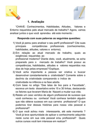 1. Avaliação
“CHAVE: Conhecimentos, Habilidades, Atitudes, Valores e
Entorno requeridos pelo atual mercado de trabalho”! Agora, vamos
analisar juntos o que você aprendeu até este momento :
Responda com suas palavras as seguintes questões:
1) Você já parou para analisar o seu perfil profissional? Cite suas
principais competências profissionais (conhecimentos,
habilidades, atitudes, valores e entorno).
2) Em relação ao atual mercado de trabalho, quais as
exigências requeridas ao
profissional moderno? Diante disto, você, atualmente, se acha
preparado para o mercado de trabalho? Você possui as
competências, habilidades, atitudes e valores requeridos nos
dias de hoje pelas empresas? Explique.
3) Você acha importante a pessoa ser criativa e buscar
desenvolver constantemente a criatividade? Comente sobre o
declínio da criatividade comparando o índice de
criatividade na infância e na fase adulta.
4) Com base no artigo “Das latas de lixo para a Faculdade”,
escreva um texto dissertativo entre 15 e 30 linhas, destacando
os fatores que levaram Maria de Nazaré a mudar sua vida.
5) Relate um caso verídico de algum profissional de sucesso que
você conheceu ou conhece! Você conhece também alguém
que não obteve sucesso em sua carreira profissional? O que
podemos tirar dessas histórias para nossa vida pessoal e
profissional?
6) O que você achou mais interessante, até este momento ?
Você já teve oportunidade de aplicar o conhecimento adquirido
neste curso em sua vida pessoal e/ou profissional? Quais
outros cursos você tem interesse em realizar?
 