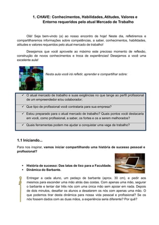 1. CHAVE: Conhecimentos, Habilidades, Atitudes, Valores e
Entorno requeridos pelo atual Mercado de Trabalho
Olá! Seja bem-vindo (a) ao nosso encontro de hoje! Neste dia, refletiremos e
compartilharemos informações sobre competências, a saber, conhecimentos, habilidades,
atitudes e valores requeridos pelo atual mercado de trabalho!
Desejamos que você aproveite ao máximo este precioso momento de reflexão,
construção de novos conhecimentos e troca de experiências! Desejamos a você uma
excelente aula!
Nesta aula você irá refletir, aprender e compartilhar sobre:
 O atual mercado de trabalho e suas exigências no que tange ao perfil profissional
de um empreendedor e/ou colaborador;
 Que tipo de profissional você contrataria para sua empresa?
 Estou preparado para o atual mercado de trabalho? Quais pontos você destacaria
em você, como profissional, a saber, os fortes e os a serem melhorados?
 Quais ferramentas podem me ajudar a conquistar uma vaga de trabalho?
1.1 Iniciando...
Para nos inspirar, vamos iniciar compartilhando uma história de sucesso pessoal e
profissional?
 História de sucesso: Das latas de lixo para a Faculdade.
 Dinâmica do Barbante.
Entregar a cada aluno, um pedaço de barbante (aprox. 30 cm), e pedir aos
mesmos para esconder uma mão atrás das costas. Com apenas uma mão, segurar
o barbante e tentar dar três nós com uma única mão sem apoiar em nada. Depois
de dois minutos, desafiar os alunos a desatarem os nós com apenas uma mão. O
que podemos tirar desta dinâmica para nossa vida pessoal e profissional? Se os
nós fossem dados com as duas mãos, a experiência seria diferente? Por quê?
 