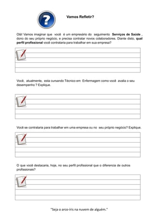 Vamos Refletir?
Olá! Vamos imaginar que você é um empresário do seguimento Serviços de Saúde ,
dono do seu próprio negócio, e precisa contratar novos colaboradores. Diante disto, qual
perfil profissional você contrataria para trabalhar em sua empresa?
Você, atualmente, esta cursando Técnico em Enfermagem como você avalia o seu
desempenho ? Explique.
Você se contrataria para trabalhar em uma empresa ou no seu próprio negócio? Explique.
O que você destacaria, hoje, no seu perfil profissional que o diferencia de outros
profissionais?
"Seja o arco-íris na nuvem de alguém."
 