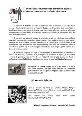 3. Em relação ao atual mercado de trabalho, quais as
exigências requeridas ao profissional moderno?
O mercado de trabalho encontra-se cada vez mais competitivo e exigente. Assim
sendo, é fundamental que todo profissional busque continuamente sua capacitação e
qualificação, isto é, não somente técnica, mas interpessoal, além de manter-se informado
e atualizado sobre tudo. Hoje, as empresas buscam um profissional que realize além das
suas atividades básicas.
O mercado de trabalho procura profissionais criativos, pró-ativos, responsáveis,
honestos, competentes, eficientes, éticos, líderes, com visão do negócio, que saibam
trabalhar em equipe, tomar decisões, comunicativos, organizados, comprometidos e não
acomodados, que tenham um perfil empreendedor com foco em resultados, além de
buscarem a qualificação e a atualização constante no que tange a parte técnica e no
desenvolvimento pessoal.
A gestão do negócio, ou seja, o planejamento, a administração, a execução, a
tomada de decisões, o controle e a avaliação das atividades e ações, já não cabem
somente à gerência, mas ao trabalhador moderno! Nos tempos atuais, não basta o
profissional possuir habilidades técnicas, mas acima de tudo habilidades humanas.
Lembra-se da CHAVE (saber, saber fazer, saber agir, saber
ser, saber conviver)? Se você fosse contratar um profissional
para trabalhar em seu próprio negócio, você analisaria estas
questões? Por quê?
3.1 Momento Reflexão:
Você já assistiu ao filme de Charles Chaplin Tempos
Modernos? Reflita sobre o filme em nossa atualidade! O que
podemos aprender com ele?
Para assistir um pedaço deste filme acesse:
https://youtu.be/XFXg7nEa7vQ
Não sois máquinas! Homens é que sois”. (C.Chaplin)
 