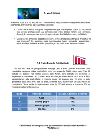 5. Você Sabia?
A Revista Você S.A, no ano de 2011, realizou uma pesquisa com trinta grandes empresas
abordando, entre outras, as seguintes perguntas:
 Quais são as cinco principais competências que sua empresa busca ou vai buscar
nos jovens profissionais? As competências mais citadas foram: pro atividade,
disposição para aprender, aprendizagem rápida, flexibilidade e responsabilidade.
 Quais são os principais aspectos que um j profissional precisa ter para trabalhar na
sua empresa? Os aspectos mais mencionados foram: formação acadêmica, ,
experiência profissional anterior, participação em atividades extracurriculares.
5.1 O declínio da Criatividade
No ano de 1968, os pesquisadores George Land e Beth Jarman realizaram uma
reveladora pesquisa sobre criatividade com um grupo de 1.600 jovens nos EUA. O
estudo se baseou nos testes usados pela NASA para seleção de cientistas e
engenheiros inovadores. No primeiro teste as crianças tinham entre 3 e 5 anos e 98%
apresentaram alta criatividade; o mesmo grupo foi testado aos 10 anos e este
percentual caiu para 30%; aos 15 anos, somente 12% mantiveram um alto índice de
criatividade. Teste similar foi aplicado em mais de 200.000 adultos e, somente, 2% se
mostraram altamente criativos.
Idade Pessoas Testadas Pessoas Altamente Criativas
5 1.600 98%
10 Mesmo grupo 30%
15 Mesmo grupo 12%
25 200.000 2%
“Criatividade é como ginástica: quanto mais se exercita mais forte fica.”
(Walt Disney)
 