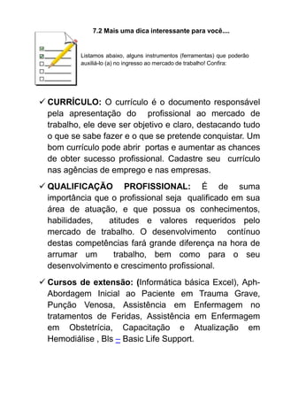 7.2 Mais uma dica interessante para você....
Listamos abaixo, alguns instrumentos (ferramentas) que poderão
auxiliá-lo (a) no ingresso ao mercado de trabalho! Confira:
 CURRÍCULO: O currículo é o documento responsável
pela apresentação do profissional ao mercado de
trabalho, ele deve ser objetivo e claro, destacando tudo
o que se sabe fazer e o que se pretende conquistar. Um
bom currículo pode abrir portas e aumentar as chances
de obter sucesso profissional. Cadastre seu currículo
nas agências de emprego e nas empresas.
 QUALIFICAÇÃO PROFISSIONAL: É de suma
importância que o profissional seja qualificado em sua
área de atuação, e que possua os conhecimentos,
habilidades, atitudes e valores requeridos pelo
mercado de trabalho. O desenvolvimento contínuo
destas competências fará grande diferença na hora de
arrumar um trabalho, bem como para o seu
desenvolvimento e crescimento profissional.
 Cursos de extensão: (Informática básica Excel), Aph-
Abordagem Inicial ao Paciente em Trauma Grave,
Punção Venosa, Assistência em Enfermagem no
tratamentos de Feridas, Assistência em Enfermagem
em Obstetrícia, Capacitação e Atualização em
Hemodiálise , Bls – Basic Life Support.
 