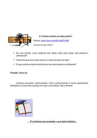 8.1 Vamos assistir ao vídeo juntos?
Acesse: https://youtu.be/dN7uqQZTJmM
Escolhas da vida ( Alike )
 Em sua opinião, o que podemos tirar desse vídeo para nossa vida pessoal e
profissional?
 Você acha que esse vídeo resume o nosso encontro de hoje?
 O que você leva deste encontro para sua vida pessoal e profissional?
Prezado aluno (a)
Continue buscando, continuamente, novos conhecimentos e novas experiências.
Desejamos a você muito sucesso em tudo o que realizar hoje e sempre!
... E continue escrevendo a sua bela história...
 