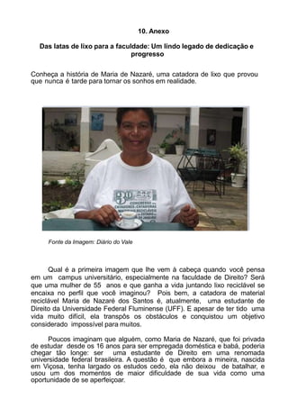 10. Anexo
Das latas de lixo para a faculdade: Um lindo legado de dedicação e
progresso
Conheça a história de Maria de Nazaré, uma catadora de lixo que provou
que nunca é tarde para tornar os sonhos em realidade.
Fonte da Imagem: Diário do Vale
Qual é a primeira imagem que lhe vem à cabeça quando você pensa
em um campus universitário, especialmente na faculdade de Direito? Será
que uma mulher de 55 anos e que ganha a vida juntando lixo reciclável se
encaixa no perfil que você imaginou? Pois bem, a catadora de material
reciclável Maria de Nazaré dos Santos é, atualmente, uma estudante de
Direito da Universidade Federal Fluminense (UFF). E apesar de ter tido uma
vida muito difícil, ela transpôs os obstáculos e conquistou um objetivo
considerado impossível para muitos.
Poucos imaginam que alguém, como Maria de Nazaré, que foi privada
de estudar desde os 16 anos para ser empregada doméstica e babá, poderia
chegar tão longe: ser uma estudante de Direito em uma renomada
universidade federal brasileira. A questão é que embora a mineira, nascida
em Viçosa, tenha largado os estudos cedo, ela não deixou de batalhar, e
usou um dos momentos de maior dificuldade de sua vida como uma
oportunidade de se aperfeiçoar.
 