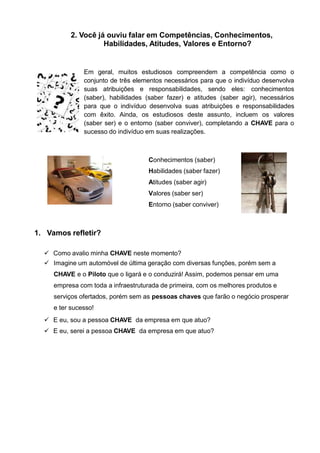 2. Você já ouviu falar em Competências, Conhecimentos,
Habilidades, Atitudes, Valores e Entorno?
Em geral, muitos estudiosos compreendem a competência como o
conjunto de três elementos necessários para que o indivíduo desenvolva
suas atribuições e responsabilidades, sendo eles: conhecimentos
(saber), habilidades (saber fazer) e atitudes (saber agir), necessários
para que o indivíduo desenvolva suas atribuições e responsabilidades
com êxito. Ainda, os estudiosos deste assunto, incluem os valores
(saber ser) e o entorno (saber conviver), completando a CHAVE para o
sucesso do indivíduo em suas realizações.
Conhecimentos (saber)
Habilidades (saber fazer)
Atitudes (saber agir)
Valores (saber ser)
Entorno (saber conviver)
1. Vamos refletir?
 Como avalio minha CHAVE neste momento?
 Imagine um automóvel de última geração com diversas funções, porém sem a
CHAVE e o Piloto que o ligará e o conduzirá! Assim, podemos pensar em uma
empresa com toda a infraestruturada de primeira, com os melhores produtos e
serviços ofertados, porém sem as pessoas chaves que farão o negócio prosperar
e ter sucesso!
 E eu, sou a pessoa CHAVE da empresa em que atuo?
 E eu, serei a pessoa CHAVE da empresa em que atuo?
 