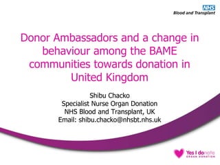 Donor Ambassadors and a change in
behaviour among the BAME
communities towards donation in
United Kingdom
Shibu Chacko
Specialist Nurse Organ Donation
NHS Blood and Transplant, UK
Email: shibu.chacko@nhsbt.nhs.uk
 