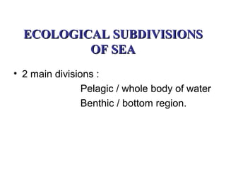 ECOLOGICAL SUBDIVISIONS
          OF SEA
• 2 main divisions :
                Pelagic / whole body of water
                Benthic / bottom region.
 