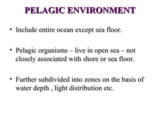 PELAGIC ENVIRONMENT

• Include entire ocean except sea floor.

• Pelagic organisms – live in open sea – not
  closely associated with shore or sea floor.

• Further subdivided into zones on the basis of
  water depth , light distribution etc.
 