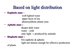 Based on light distribution
• Euphotic zone –
                well lighted water
                upper layer of sea
                photosynthetic plants seen
• Aphotic zone –
               deeper dark water
               water – cold
               only light → produced by animals
• Disphotic zone –
               b/n euphotic & aphotic
               light not intense enough for effective production
  of plants
 