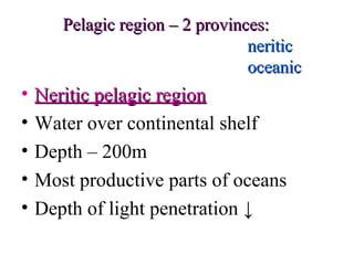 Pelagic region – 2 provinces:
                                 neritic
                                 oceanic
•   Neritic pelagic region
•   Water over continental shelf
•   Depth – 200m
•   Most productive parts of oceans
•   Depth of light penetration ↓
 