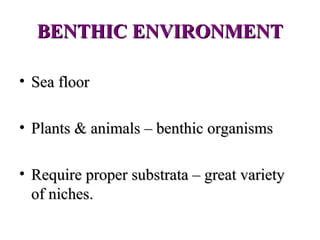 BENTHIC ENVIRONMENT

• Sea floor

• Plants & animals – benthic organisms

• Require proper substrata – great variety
  of niches.
 