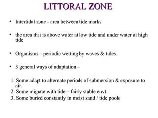 LITTORAL ZONE
• Intertidal zone - area between tide marks

• the area that is above water at low tide and under water at high
  tide

• Organisms – periodic wetting by waves & tides.

• 3 general ways of adaptation –

1. Some adapt to alternate periods of submersion & exposure to
   air.
2. Some migrate with tide – fairly stable envt.
3. Some buried constantly in moist sand / tide pools
 