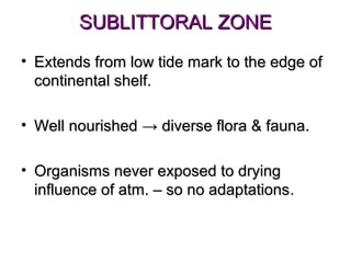 SUBLITTORAL ZONE
• Extends from low tide mark to the edge of
  continental shelf.

• Well nourished → diverse flora & fauna.

• Organisms never exposed to drying
  influence of atm. – so no adaptations.
                            adaptations
 