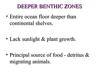 DEEPER BENTHIC ZONES
• Entire ocean floor deeper than
  continental shelves.

• Lack sunlight & plant growth.

• Principal source of food - detritus &
  migrating animals.
 
