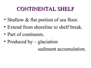 CONTINENTAL SHELF
•   Shallow & flat portion of sea floor.
•   Extend from shoreline to shelf break.
•   Part of continents.
•   Produced by – glaciation
                   sediment accumulation.
 